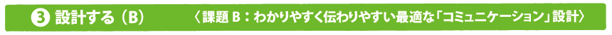 設計する（B）課題B：わかりやすく伝わりやすい最適な「コミュニケーション」設計〉