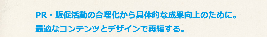 PR・販促活動の合理化から具体的な成果向上のために。最適なコンテンツとデザインで再編する。